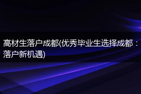 高材生落户成都(优秀毕业生选择成都：落户新机遇)