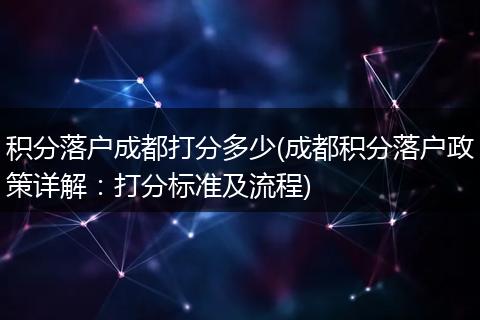 积分落户成都打分多少(成都积分落户政策详解：打分标准及流程)