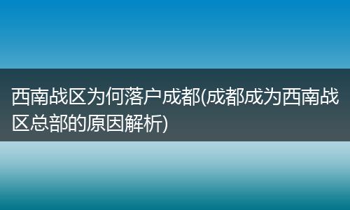 西南战区为何落户成都(成都成为西南战区总部的原因解析)