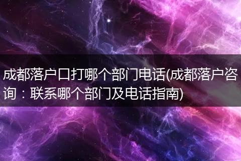 成都落户口打哪个部门电话(成都落户咨询：联系哪个部门及电话指南)