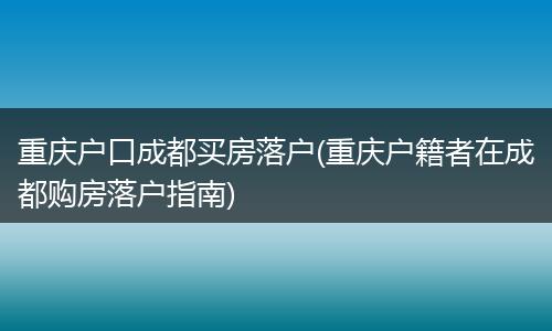 重庆户口成都买房落户(重庆户籍者在成都购房落户指南)
