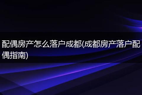 配偶房产怎么落户成都(成都房产落户配偶指南)
