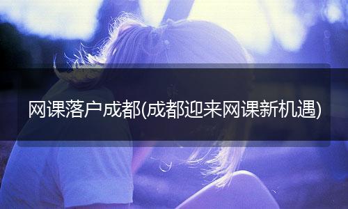 网课落户成都(成都迎来网课新机遇)