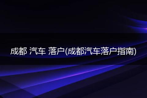 成都 汽车 落户(成都汽车落户指南)