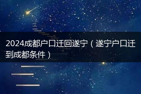 2024成都户口迁回遂宁(遂宁户口迁到成都条件)