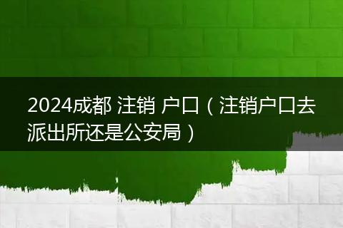 2024成都 注销 户口（注销户口去派出所还是公安局）