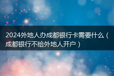 2024外地人办成都银行卡需要什么（成都银行不给外地人开户）