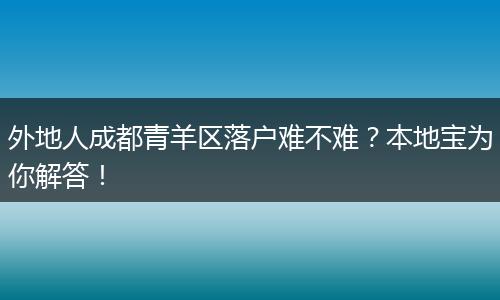 外地人成都青羊区落户难不难？本地宝为你解答！