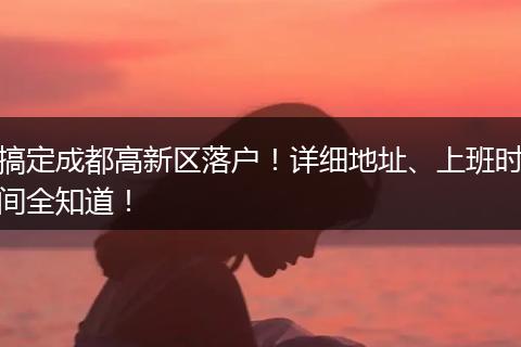 搞定成都高新区落户！详细地址、上班时间全知道！