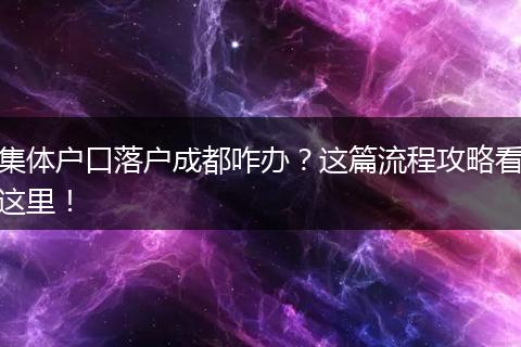 集体户口落户成都咋办？这篇流程攻略看这里！
