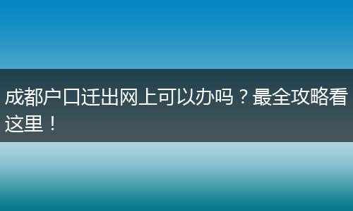 成都户口迁出网上可以办吗？最全攻略看这里！