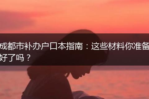 成都市补办户口本指南：这些材料你准备好了吗？