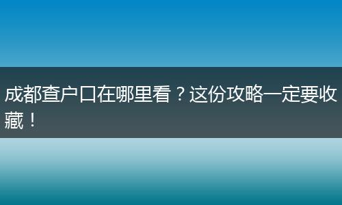 成都查户口在哪里看？这份攻略一定要收藏！