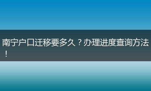 南宁户口迁移要多久?办理进度查询方法!