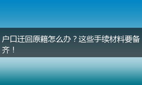 户口迁回原籍怎么办?这些手续材料要备齐!