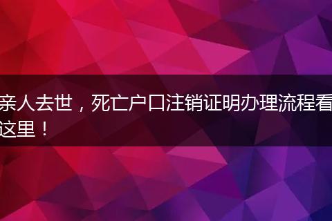 亲人去世，死亡户口注销证明办理流程看这里！
