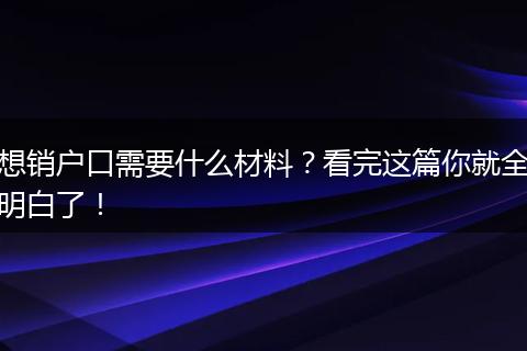 想销户口需要什么材料?看完这篇你就全明白了!