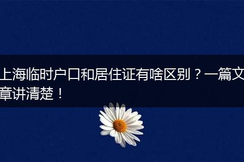 上海临时户口和居住证有啥区别?一篇文章讲清楚!