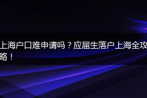上海户口难申请吗?应届生落户上海全攻略!