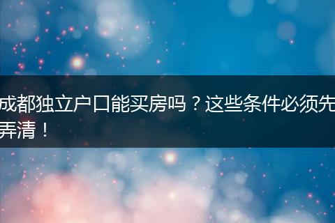 成都独立户口能买房吗?这些条件必须先弄清!