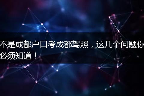 不是成都户口考成都驾照,这几个问题你必须知道!