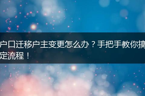 户口迁移户主变更怎么办?手把手教你搞定流程!