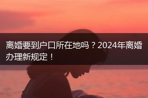 离婚要到户口所在地吗?2024年离婚办理新规定!