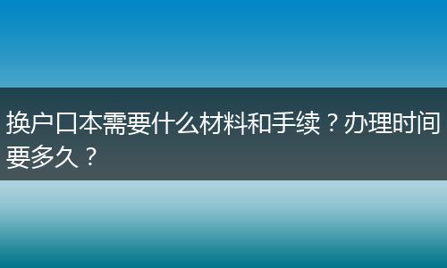 换户口本需要什么材料和手续?办理时间要多久?