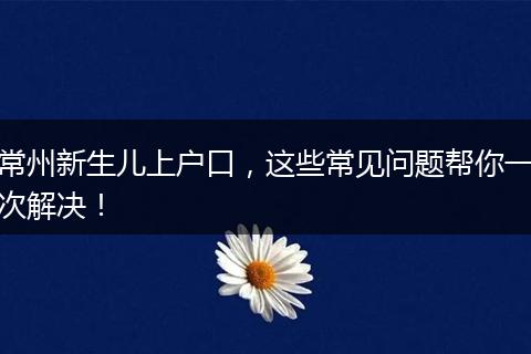 常州新生儿上户口,这些常见问题帮你一次解决!