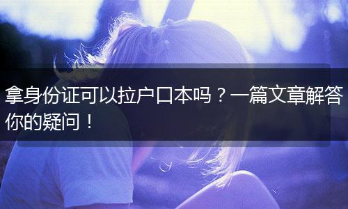 拿身份证可以拉户口本吗?一篇文章解答你的疑问!