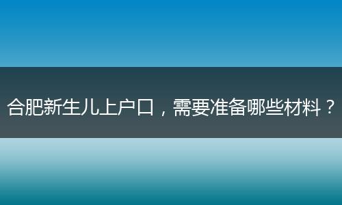 合肥新生儿上户口,需要准备哪些材料?