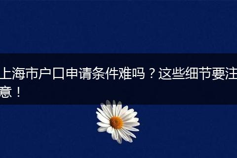 上海市户口申请条件难吗?这些细节要注意!