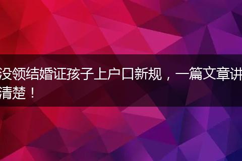 没领结婚证孩子上户口新规,一篇文章讲清楚!