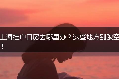 上海挂户口房去哪里办?这些地方别跑空!