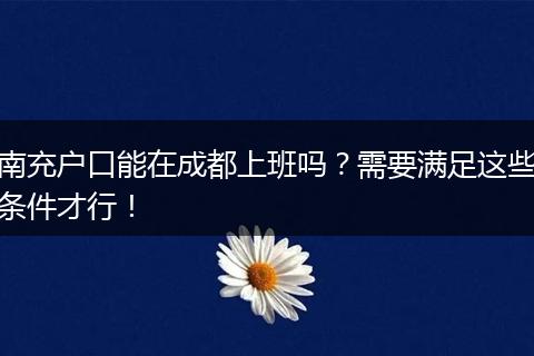 南充户口能在成都上班吗?需要满足这些条件才行!