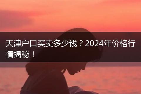 天津户口买卖多少钱?2024年价格行情揭秘!