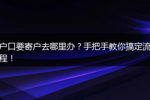 户口要寄户去哪里办?手把手教你搞定流程!