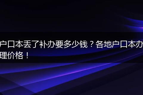 户口本丢了补办要多少钱?各地户口本办理价格!