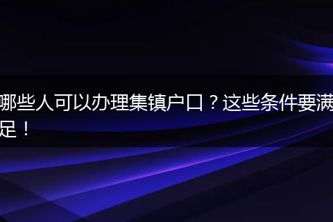 哪些人可以办理集镇户口?这些条件要满足!