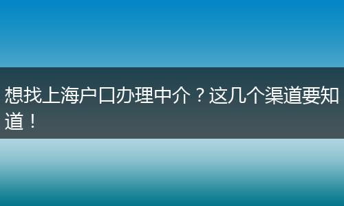 想找上海户口办理中介?这几个渠道要知道!