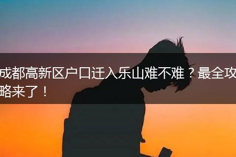 成都高新区户口迁入乐山难不难?最全攻略来了!