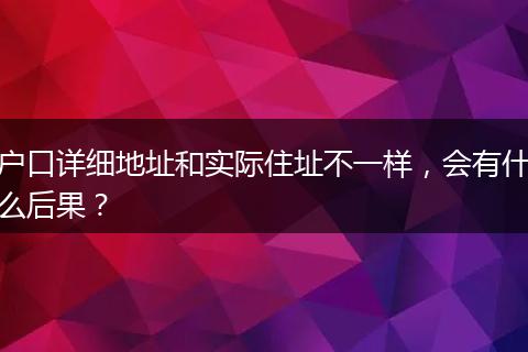 户口详细地址和实际住址不一样,会有什么后果?