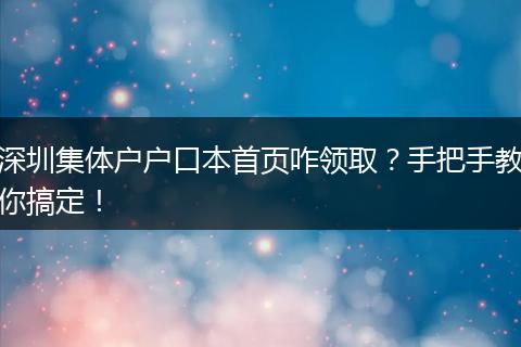 深圳集体户户口本首页咋领取?手把手教你搞定!