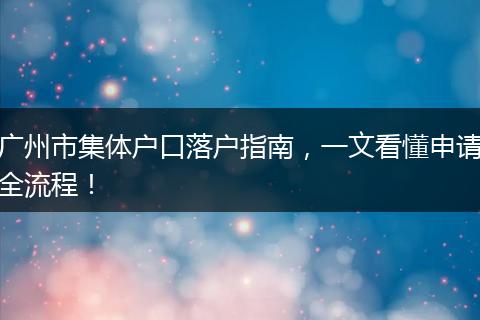 广州市集体户口落户指南,一文看懂申请全流程!