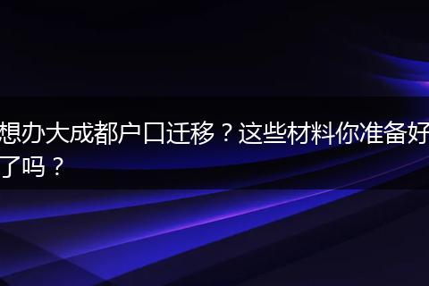 想办大成都户口迁移?这些材料你准备好了吗?