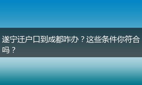 遂宁迁户口到成都咋办?这些条件你符合吗?