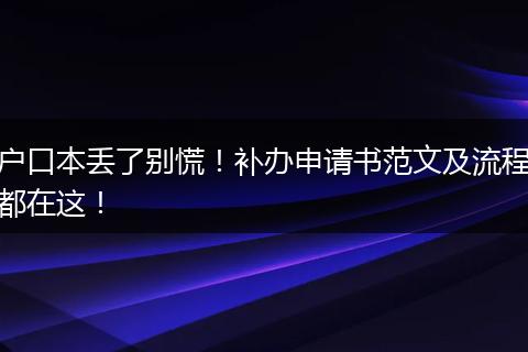户口本丢了别慌!补办申请书范文及流程都在这!