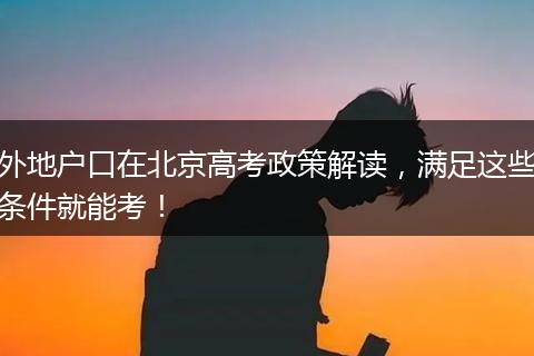 外地户口在北京高考政策解读,满足这些条件就能考!