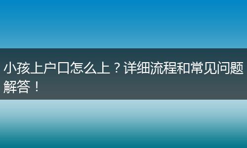 小孩上户口怎么上?详细流程和常见问题解答!