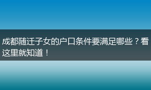 成都随迁子女的户口条件要满足哪些?看这里就知道!